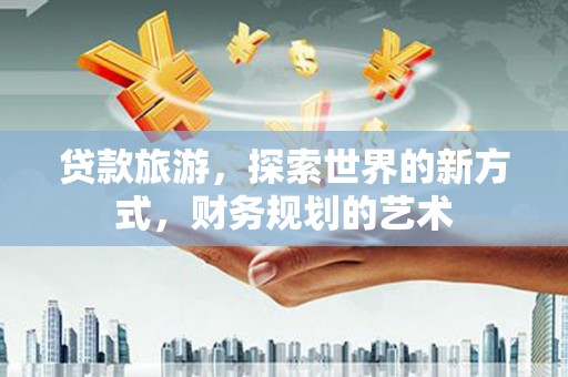 沅陵贷款旅游，探索世界的新方式，财务规划的艺术